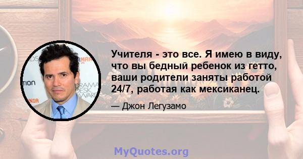 Учителя - это все. Я имею в виду, что вы бедный ребенок из гетто, ваши родители заняты работой 24/7, работая как мексиканец.