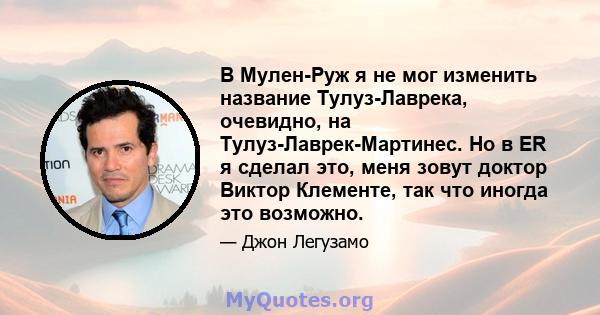 В Мулен-Руж я не мог изменить название Тулуз-Лаврека, очевидно, на Тулуз-Лаврек-Мартинес. Но в ER я сделал это, меня зовут доктор Виктор Клементе, так что иногда это возможно.