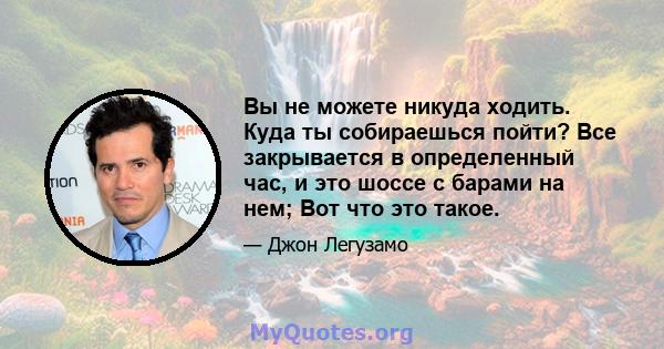 Вы не можете никуда ходить. Куда ты собираешься пойти? Все закрывается в определенный час, и это шоссе с барами на нем; Вот что это такое.