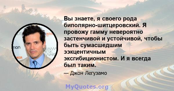 Вы знаете, я своего рода биполярно-шитцеровский. Я провожу гамму невероятно застенчивой и устойчивой, чтобы быть сумасшедшим ээкцентичным эксгибиционистом. И я всегда был таким.