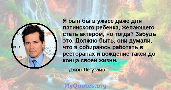 Я был бы в ужасе даже для латинского ребенка, желающего стать актером, но тогда? Забудь это. Должно быть, они думали, что я собираюсь работать в ресторанах и вождение такси до конца своей жизни.