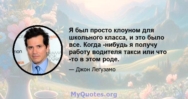 Я был просто клоуном для школьного класса, и это было все. Когда -нибудь я получу работу водителя такси или что -то в этом роде.