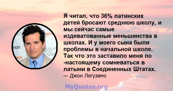 Я читал, что 36% латинских детей бросают среднюю школу, и мы сейчас самые издеватованные меньшинства в школах. И у моего сына были проблемы в начальной школе. Так что это заставило меня по -настоящему сомневаться в