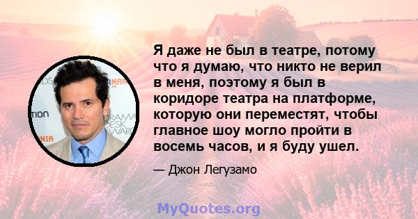 Я даже не был в театре, потому что я думаю, что никто не верил в меня, поэтому я был в коридоре театра на платформе, которую они переместят, чтобы главное шоу могло пройти в восемь часов, и я буду ушел.