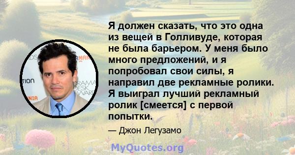 Я должен сказать, что это одна из вещей в Голливуде, которая не была барьером. У меня было много предложений, и я попробовал свои силы, я направил две рекламные ролики. Я выиграл лучший рекламный ролик [смеется] с