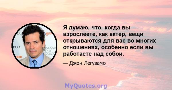 Я думаю, что, когда вы взрослеете, как актер, вещи открываются для вас во многих отношениях, особенно если вы работаете над собой.