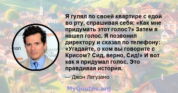 Я гулял по своей квартире с едой во рту, спрашивая себя: «Как мне придумать этот голос?» Затем я нашел голос. Я позвонил директору и сказал по телефону: «Угадайте, о ком вы говорите с Крисом? Сид, верно, Сид!» И вот как 