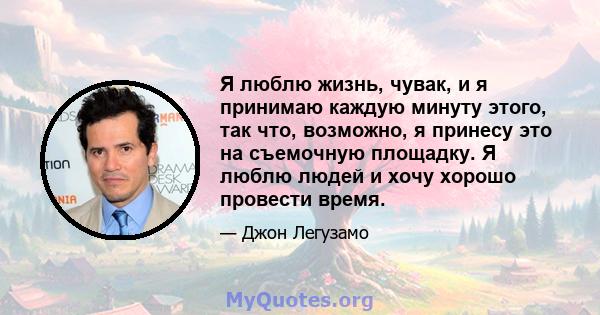 Я люблю жизнь, чувак, и я принимаю каждую минуту этого, так что, возможно, я принесу это на съемочную площадку. Я люблю людей и хочу хорошо провести время.