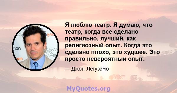 Я люблю театр. Я думаю, что театр, когда все сделано правильно, лучший, как религиозный опыт. Когда это сделано плохо, это худшее. Это просто невероятный опыт.