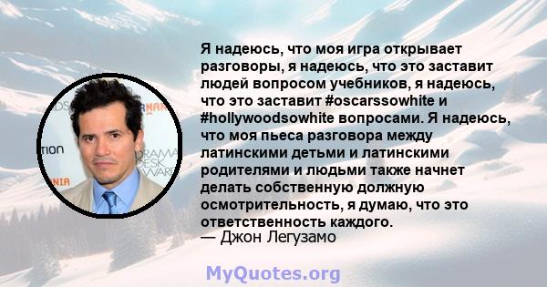 Я надеюсь, что моя игра открывает разговоры, я надеюсь, что это заставит людей вопросом учебников, я надеюсь, что это заставит #oscarssowhite и #hollywoodsowhite вопросами. Я надеюсь, что моя пьеса разговора между