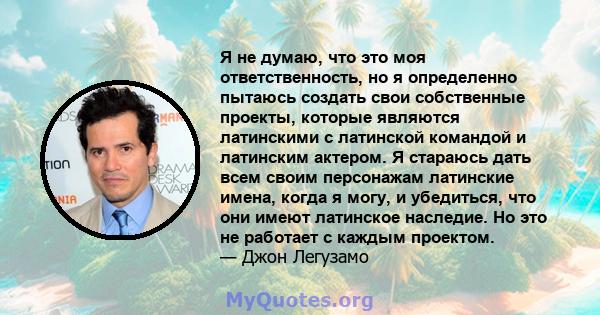 Я не думаю, что это моя ответственность, но я определенно пытаюсь создать свои собственные проекты, которые являются латинскими с латинской командой и латинским актером. Я стараюсь дать всем своим персонажам латинские