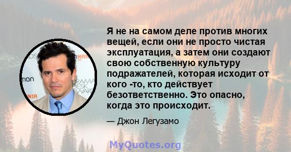 Я не на самом деле против многих вещей, если они не просто чистая эксплуатация, а затем они создают свою собственную культуру подражателей, которая исходит от кого -то, кто действует безответственно. Это опасно, когда