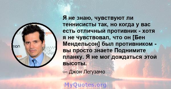 Я не знаю, чувствуют ли теннисисты так, но когда у вас есть отличный противник - хотя я не чувствовал, что он [Бен Мендельсон] был противником - вы просто знаете Поднимите планку. Я не мог дождаться этой высоты.