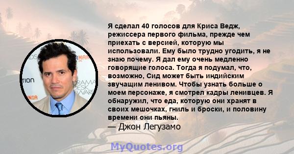 Я сделал 40 голосов для Криса Ведж, режиссера первого фильма, прежде чем приехать с версией, которую мы использовали. Ему было трудно угодить, я не знаю почему. Я дал ему очень медленно говорящие голоса. Тогда я