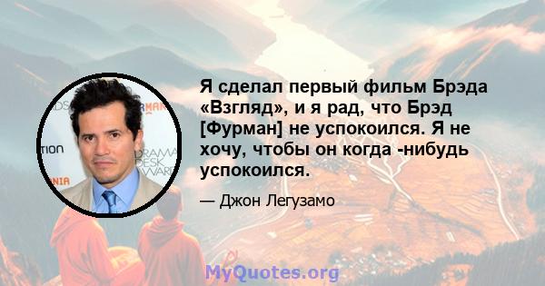 Я сделал первый фильм Брэда «Взгляд», и я рад, что Брэд [Фурман] не успокоился. Я не хочу, чтобы он когда -нибудь успокоился.