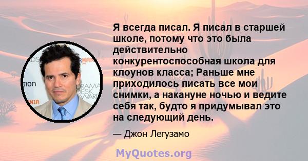 Я всегда писал. Я писал в старшей школе, потому что это была действительно конкурентоспособная школа для клоунов класса; Раньше мне приходилось писать все мои снимки, а накануне ночью и ведите себя так, будто я