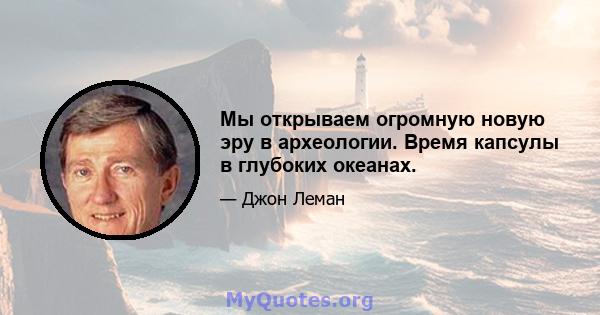 Мы открываем огромную новую эру в археологии. Время капсулы в глубоких океанах.