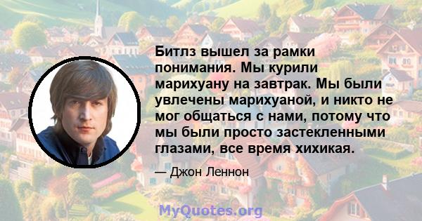 Битлз вышел за рамки понимания. Мы курили марихуану на завтрак. Мы были увлечены марихуаной, и никто не мог общаться с нами, потому что мы были просто застекленными глазами, все время хихикая.