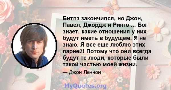 Битлз закончился, но Джон, Павел, Джордж и Ринго ... Бог знает, какие отношения у них будут иметь в будущем. Я не знаю. Я все еще люблю этих парней! Потому что они всегда будут те люди, которые были такой частью моей