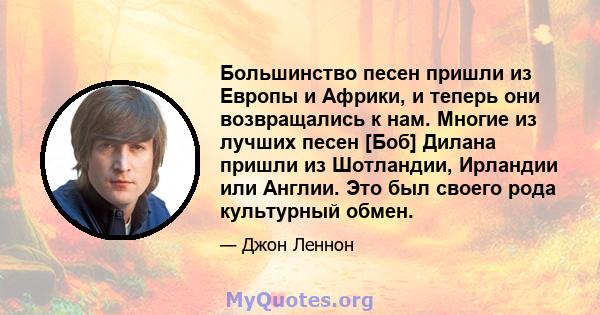 Большинство песен пришли из Европы и Африки, и теперь они возвращались к нам. Многие из лучших песен [Боб] Дилана пришли из Шотландии, Ирландии или Англии. Это был своего рода культурный обмен.