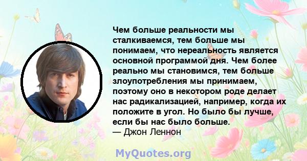 Чем больше реальности мы сталкиваемся, тем больше мы понимаем, что нереальность является основной программой дня. Чем более реально мы становимся, тем больше злоупотребления мы принимаем, поэтому оно в некотором роде