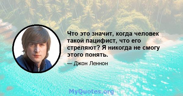 Что это значит, когда человек такой пацифист, что его стреляют? Я никогда не смогу этого понять.