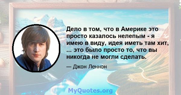 Дело в том, что в Америке это просто казалось нелепым - я имею в виду, идея иметь там хит, ... это было просто то, что вы никогда не могли сделать.