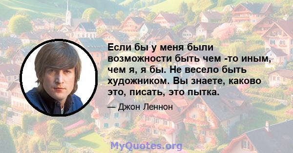 Если бы у меня были возможности быть чем -то иным, чем я, я бы. Не весело быть художником. Вы знаете, каково это, писать, это пытка.