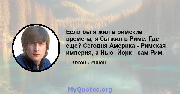 Если бы я жил в римские времена, я бы жил в Риме. Где еще? Сегодня Америка - Римская империя, а Нью -Йорк - сам Рим.