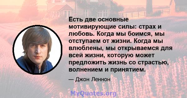 Есть две основные мотивирующие силы: страх и любовь. Когда мы боимся, мы отступаем от жизни. Когда мы влюблены, мы открываемся для всей жизни, которую может предложить жизнь со страстью, волнением и принятием.