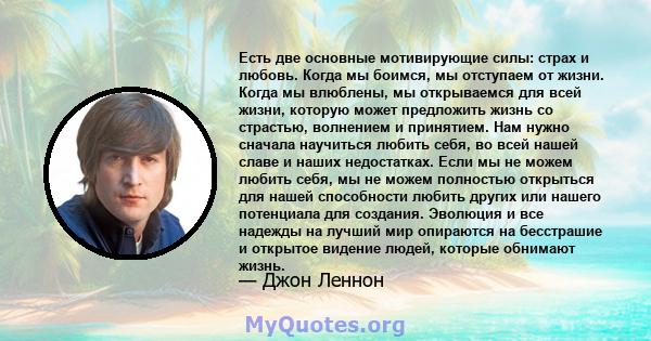 Есть две основные мотивирующие силы: страх и любовь. Когда мы боимся, мы отступаем от жизни. Когда мы влюблены, мы открываемся для всей жизни, которую может предложить жизнь со страстью, волнением и принятием. Нам нужно 