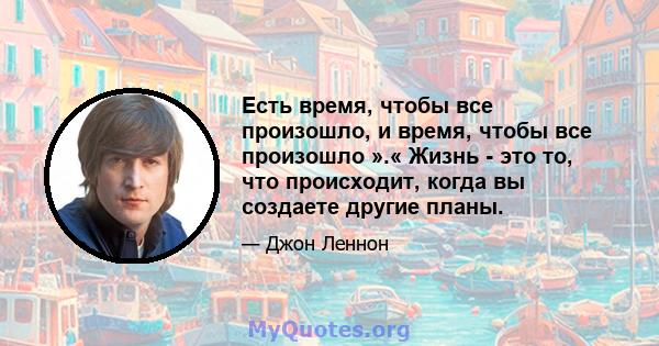 Есть время, чтобы все произошло, и время, чтобы все произошло ».« Жизнь - это то, что происходит, когда вы создаете другие планы.