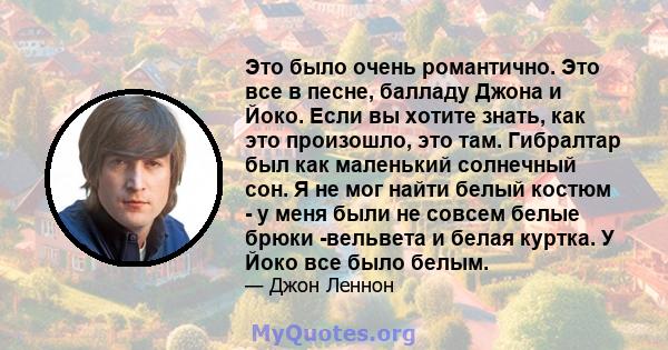 Это было очень романтично. Это все в песне, балладу Джона и Йоко. Если вы хотите знать, как это произошло, это там. Гибралтар был как маленький солнечный сон. Я не мог найти белый костюм - у меня были не совсем белые