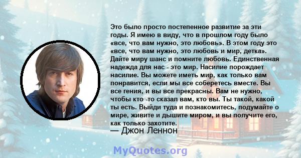 Это было просто постепенное развитие за эти годы. Я имею в виду, что в прошлом году было «все, что вам нужно, это любовь». В этом году это «все, что вам нужно, это любовь и мир, детка». Дайте миру шанс и помните любовь. 