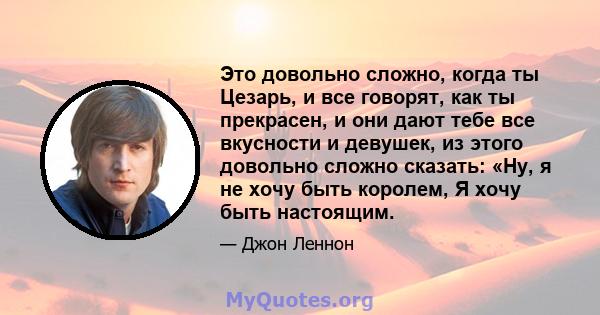 Это довольно сложно, когда ты Цезарь, и все говорят, как ты прекрасен, и они дают тебе все вкусности и девушек, из этого довольно сложно сказать: «Ну, я не хочу быть королем, Я хочу быть настоящим.