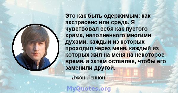 Это как быть одержимым: как экстрасенс или среда. Я чувствовал себя как пустого храма, наполненного многими духами, каждый из которых проходил через меня, каждый из которых жил на меня на некоторое время, а затем