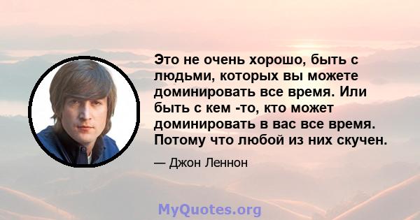 Это не очень хорошо, быть с людьми, которых вы можете доминировать все время. Или быть с кем -то, кто может доминировать в вас все время. Потому что любой из них скучен.