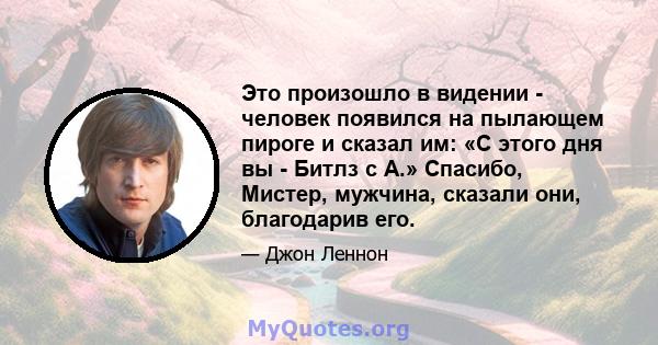 Это произошло в видении - человек появился на пылающем пироге и сказал им: «С этого дня вы - Битлз с А.» Спасибо, Мистер, мужчина, сказали они, благодарив его.