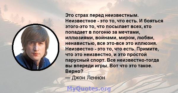 Это страх перед неизвестным. Неизвестное - это то, что есть. И бояться этого-это то, что посылает всех, кто попадает в погоню за мечтами, иллюзиями, войнами, миром, любви, ненавистью, все это-все это иллюзия. Неизвестно 