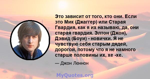 Это зависит от того, кто они. Если это Мик (Джаггер) или Старая Гвардия, как я их называю, да, они старая гвардия. Элтон (Джон), Дэвид (Боуи) - новички. Я не чувствую себя старым дядей, дорогой, потому что я не намного