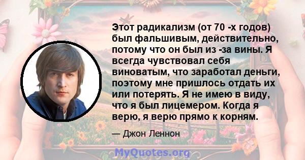 Этот радикализм (от 70 -х годов) был фальшивым, действительно, потому что он был из -за вины. Я всегда чувствовал себя виноватым, что заработал деньги, поэтому мне пришлось отдать их или потерять. Я не имею в виду, что