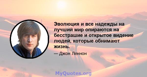 Эволюция и все надежды на лучший мир опираются на бесстрашие и открытое видение людей, которые обнимают жизнь.