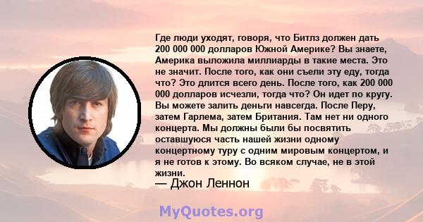 Где люди уходят, говоря, что Битлз должен дать 200 000 000 долларов Южной Америке? Вы знаете, Америка выложила миллиарды в такие места. Это не значит. После того, как они съели эту еду, тогда что? Это длится всего день. 