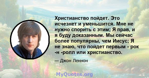 Христианство пойдет. Это исчезнет и уменьшится. Мне не нужно спорить с этим; Я прав, и я буду доказанным. Мы сейчас более популярны, чем Иисус; Я не знаю, что пойдет первым - рок -н -ролл или христианство.