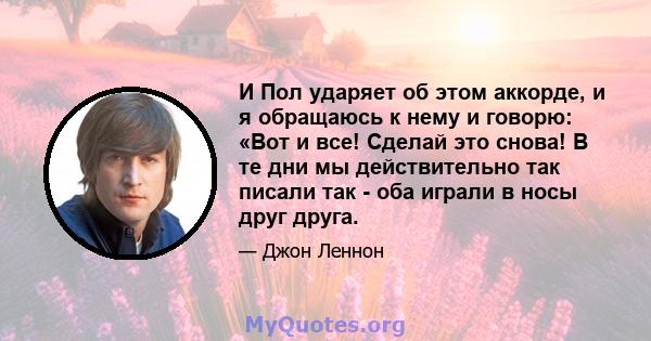 И Пол ударяет об этом аккорде, и я обращаюсь к нему и говорю: «Вот и все! Сделай это снова! В те дни мы действительно так писали так - оба играли в носы друг друга.