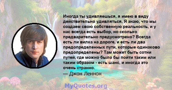 Иногда ты удивляешься, я имею в виду действительно удивляться. Я знаю, что мы создаем свою собственную реальность, и у нас всегда есть выбор, но сколько предварительно предусмотрено? Всегда есть ли вилка на дороге, и