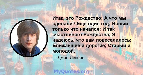 Итак, это Рождество; А что мы сделали? Еще один год; Новый только что начался; И так счастливого Рождества; Я надеюсь, что вам повеселилось; Ближайшие и дорогие; Старый и молодой.