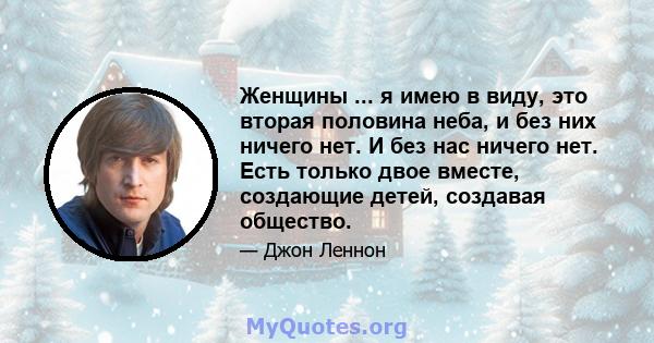 Женщины ... я имею в виду, это вторая половина неба, и без них ничего нет. И без нас ничего нет. Есть только двое вместе, создающие детей, создавая общество.