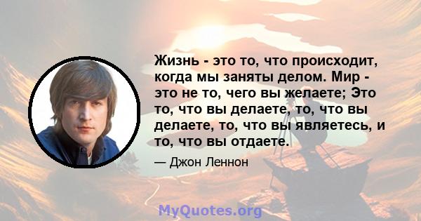 Жизнь - это то, что происходит, когда мы заняты делом. Мир - это не то, чего вы желаете; Это то, что вы делаете, то, что вы делаете, то, что вы являетесь, и то, что вы отдаете.