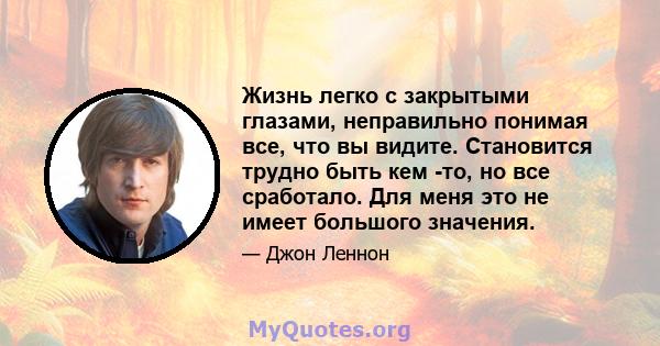 Жизнь легко с закрытыми глазами, неправильно понимая все, что вы видите. Становится трудно быть кем -то, но все сработало. Для меня это не имеет большого значения.